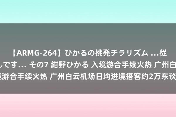 【ARMG-264】ひかるの挑発チラリズム …従妹が小悪魔すぎて困るんです… その7 紺野ひかる 入境游合手续火热 广州白云机场日均进境搭客约2万东谈主次