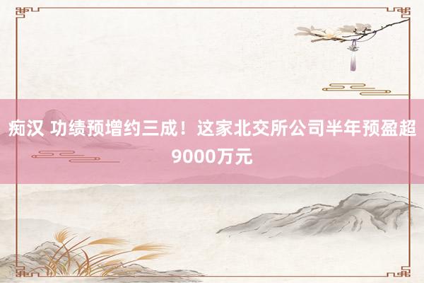 痴汉 功绩预增约三成！这家北交所公司半年预盈超9000万元