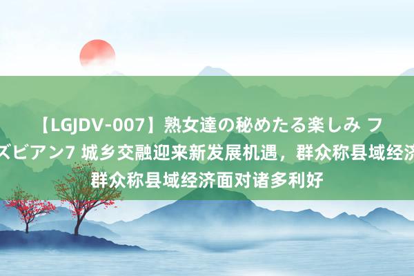 【LGJDV-007】熟女達の秘めたる楽しみ フィーリングレズビアン7 城乡交融迎来新发展机遇，群众称县域经济面对诸多利好