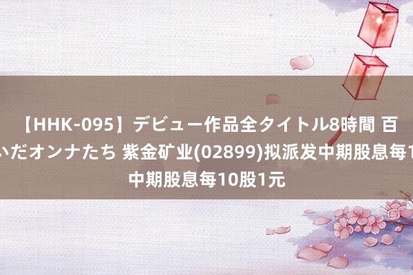 【HHK-095】デビュー作品全タイトル8時間 百花で脱いだオンナたち 紫金矿业(02899)拟派发中期股息每10股1元