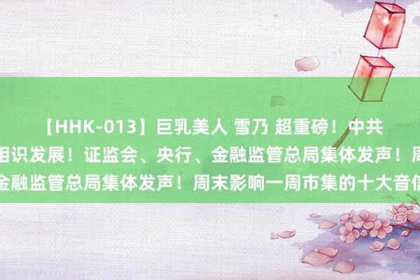 【HHK-013】巨乳美人 雪乃 超重磅！中共中央：促进成本市集健康相识发展！证监会、央行、金融监管总局集体发声！周末影响一周市集的十大音信