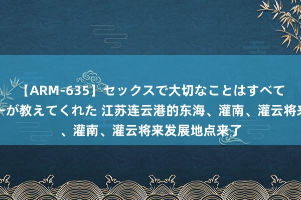 【ARM-635】セックスで大切なことはすべて君とのオナニーが教えてくれた 江苏连云港的东海、灌南、灌云将来发展地点来了