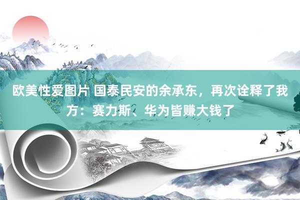 欧美性爱图片 国泰民安的余承东，再次诠释了我方：赛力斯、华为皆赚大钱了