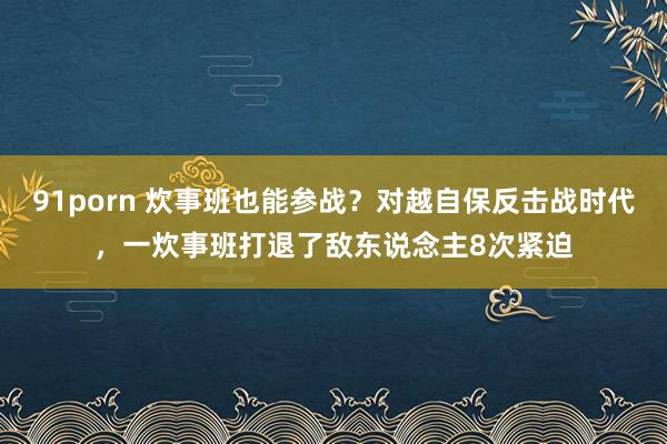 91porn 炊事班也能参战？对越自保反击战时代，一炊事班打退了敌东说念主8次紧迫