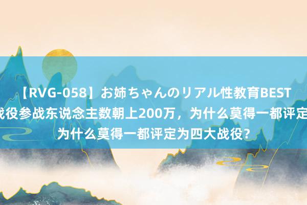 【RVG-058】お姉ちゃんのリアル性教育BEST vol.2 渡江战役参战东说念主数朝上200万，为什么莫得一都评定为四大战役？