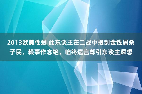 2013欧美性爱 此东谈主在二战中搜刮金钱屠杀子民，赖事作念绝，临终遗言却引东谈主深想