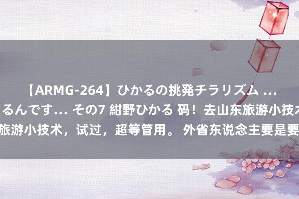 【ARMG-264】ひかるの挑発チラリズム …従妹が小悪魔すぎて困るんです… その7 紺野ひかる 码！去山东旅游小技术，试过，超等管用。 外省东说念主要是要来山东旅游的话，