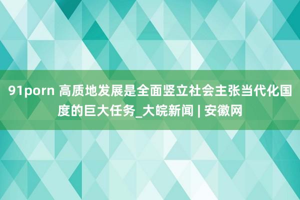 91porn 高质地发展是全面竖立社会主张当代化国度的巨大任务_大皖新闻 | 安徽网