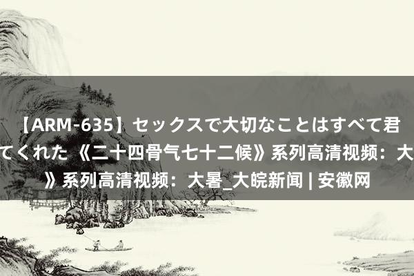 【ARM-635】セックスで大切なことはすべて君とのオナニーが教えてくれた 《二十四骨气七十二候》系列高清视频：大暑_大皖新闻 | 安徽网