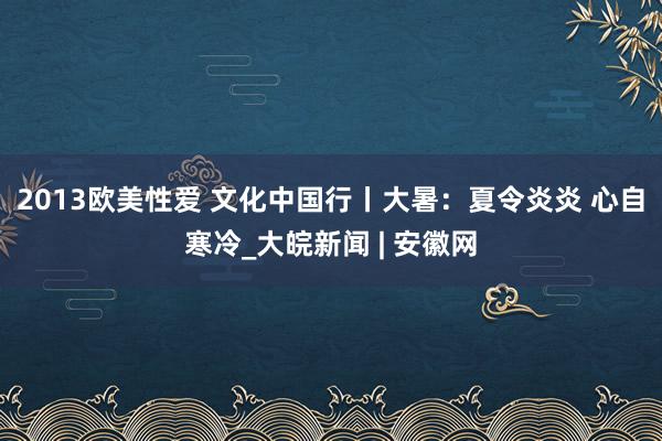 2013欧美性爱 文化中国行丨大暑：夏令炎炎 心自寒冷_大皖新闻 | 安徽网