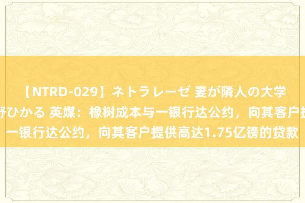 【NTRD-029】ネトラレーゼ 妻が隣人の大学生に寝盗られた話し 紺野ひかる 英媒：橡树成本与一银行达公约，向其客户提供高达1.75亿镑的贷款