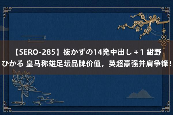 【SERO-285】抜かずの14発中出し＋1 紺野ひかる 皇马称雄足坛品牌价值，英超豪强并肩争锋！