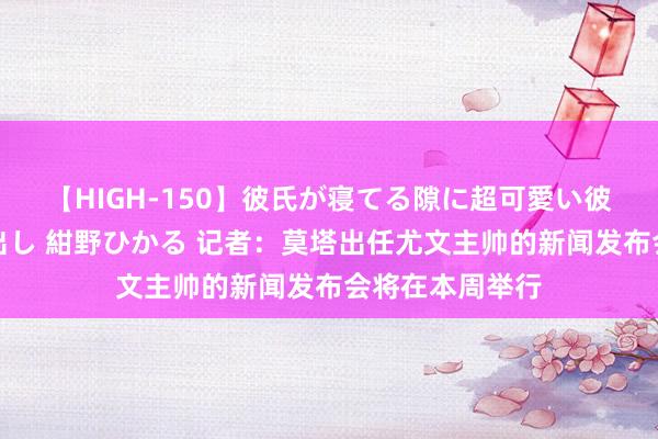 【HIGH-150】彼氏が寝てる隙に超可愛い彼女を襲って中出し 紺野ひかる 记者：莫塔出任尤文主帅的新闻发布会将在本周举行