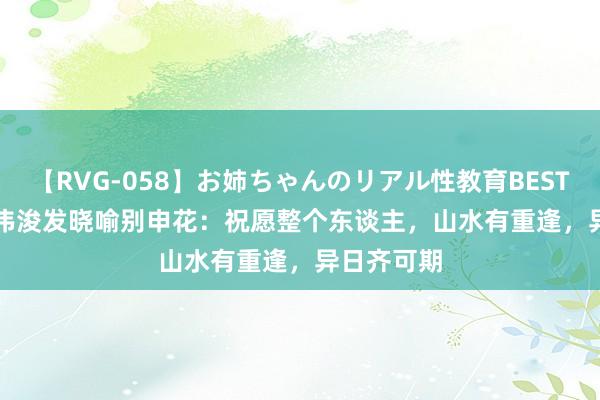 【RVG-058】お姉ちゃんのリアル性教育BEST vol.2 戴伟浚发晓喻别申花：祝愿整个东谈主，山水有重逢，异日齐可期