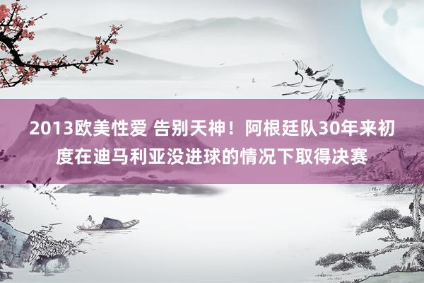 2013欧美性爱 告别天神！阿根廷队30年来初度在迪马利亚没进球的情况下取得决赛