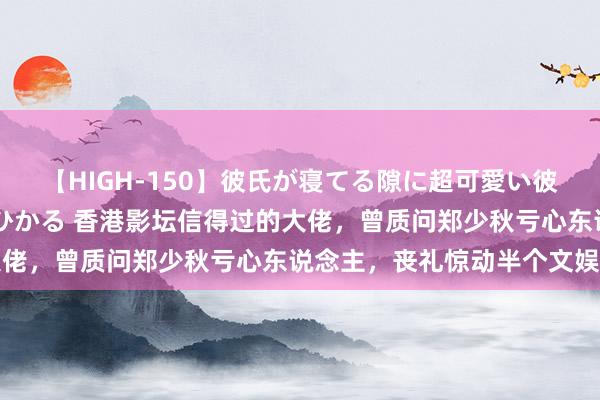 【HIGH-150】彼氏が寝てる隙に超可愛い彼女を襲って中出し 紺野ひかる 香港影坛信得过的大佬，曾质问郑少秋亏心东说念主，丧礼惊动半个文娱圈