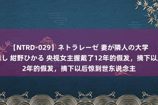 【NTRD-029】ネトラレーゼ 妻が隣人の大学生に寝盗られた話し 紺野ひかる 央视女主握戴了12年的假发，摘下以后惊到世东说念主