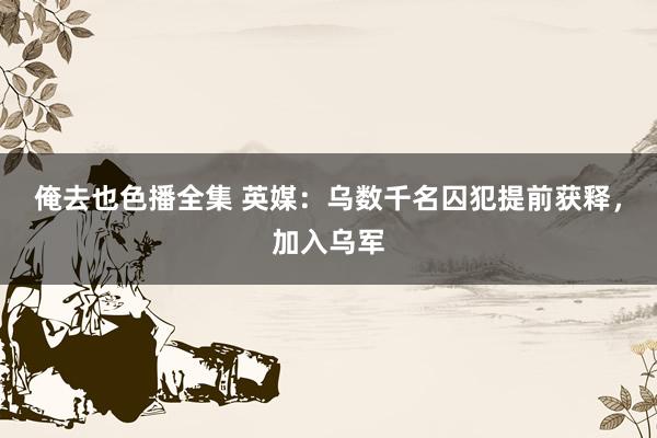 俺去也色播全集 英媒：乌数千名囚犯提前获释，加入乌军