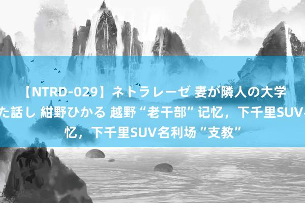 【NTRD-029】ネトラレーゼ 妻が隣人の大学生に寝盗られた話し 紺野ひかる 越野“老干部”记忆，下千里SUV名利场“支教”