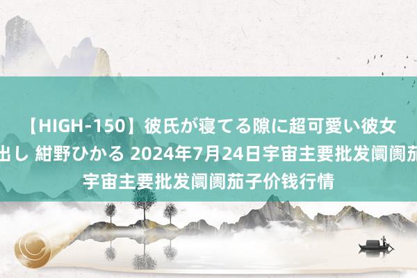 【HIGH-150】彼氏が寝てる隙に超可愛い彼女を襲って中出し 紺野ひかる 2024年7月24日宇宙主要批发阛阓茄子价钱行情