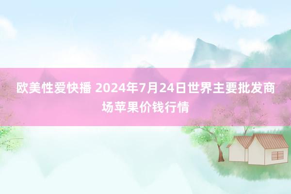 欧美性爱快播 2024年7月24日世界主要批发商场苹果价钱行情