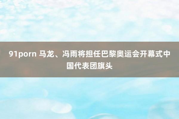 91porn 马龙、冯雨将担任巴黎奥运会开幕式中国代表团旗头