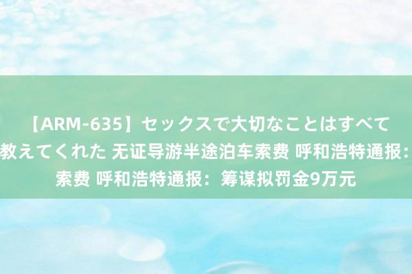 【ARM-635】セックスで大切なことはすべて君とのオナニーが教えてくれた 无证导游半途泊车索费 呼和浩特通报：筹谋拟罚金9万元