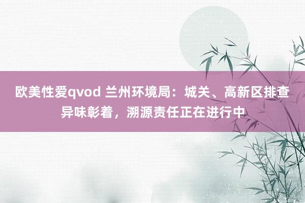 欧美性爱qvod 兰州环境局：城关、高新区排查异味彰着，溯源责任正在进行中