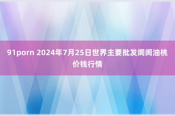 91porn 2024年7月25日世界主要批发阛阓油桃价钱行情