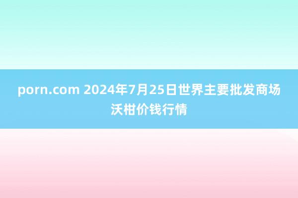 porn.com 2024年7月25日世界主要批发商场沃柑价钱行情