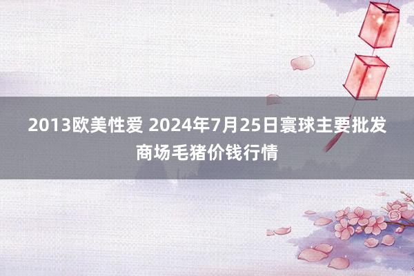 2013欧美性爱 2024年7月25日寰球主要批发商场毛猪价钱行情