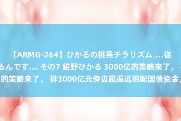 【ARMG-264】ひかるの挑発チラリズム …従妹が小悪魔すぎて困るんです… その7 紺野ひかる 3000亿的策略来了， 排3000亿元傍边超遥远相配国债资金，加力支