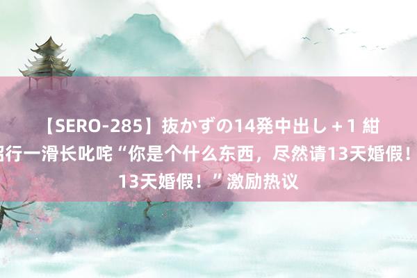 【SERO-285】抜かずの14発中出し＋1 紺野ひかる 招行一滑长叱咤“你是个什么东西，尽然请13天婚假！”激励热议