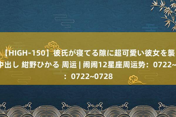 【HIGH-150】彼氏が寝てる隙に超可愛い彼女を襲って中出し 紺野ひかる 周运 | 闹闹12星座周运势：0722~0728