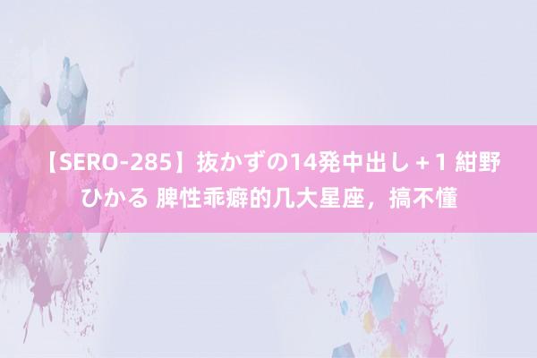 【SERO-285】抜かずの14発中出し＋1 紺野ひかる 脾性乖癖的几大星座，搞不懂