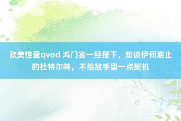 欧美性爱qvod 鸿门宴一经摆下，知谈伊何底止的杜特尔特，不给敌手留一点契机