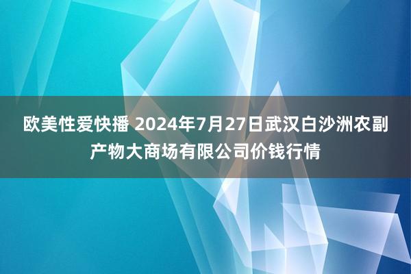 欧美性爱快播 2024年7月27日武汉白沙洲农副产物大商场有限公司价钱行情