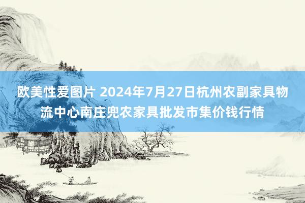 欧美性爱图片 2024年7月27日杭州农副家具物流中心南庄兜农家具批发市集价钱行情