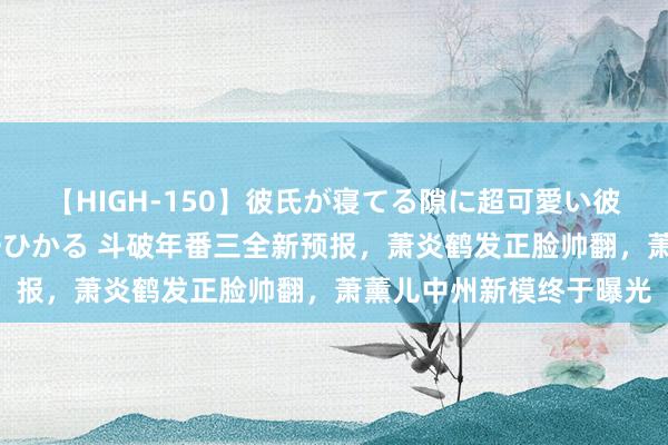 【HIGH-150】彼氏が寝てる隙に超可愛い彼女を襲って中出し 紺野ひかる 斗破年番三全新预报，萧炎鹤发正脸帅翻，萧薰儿中州新模终于曝光