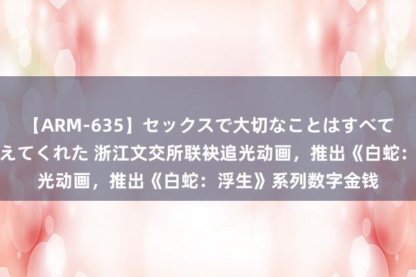 【ARM-635】セックスで大切なことはすべて君とのオナニーが教えてくれた 浙江文交所联袂追光动画，推出《白蛇：浮生》系列数字金钱