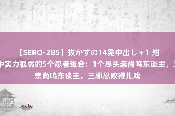 【SERO-285】抜かずの14発中出し＋1 紺野ひかる 火影中实力很弱的5个忍者组合：1个尽头崇尚鸣东谈主，三邪忍败得儿戏