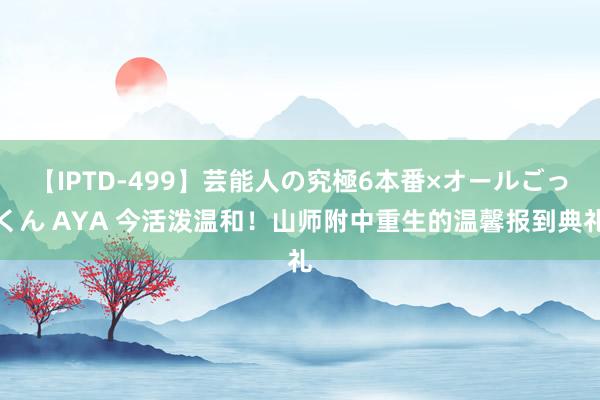 【IPTD-499】芸能人の究極6本番×オールごっくん AYA 今活泼温和！山师附中重生的温馨报到典礼