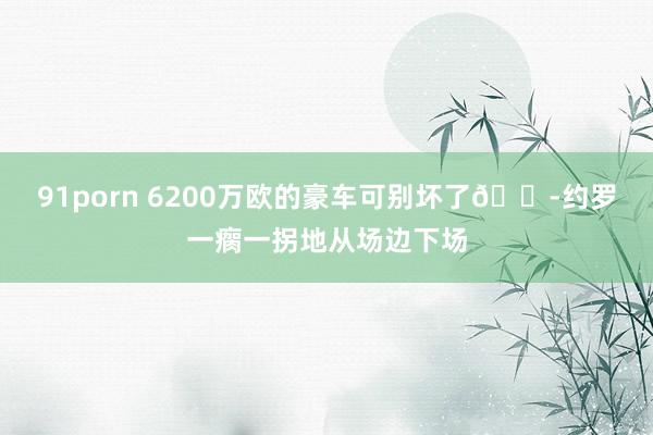 91porn 6200万欧的豪车可别坏了?约罗一瘸一拐地从场边下场