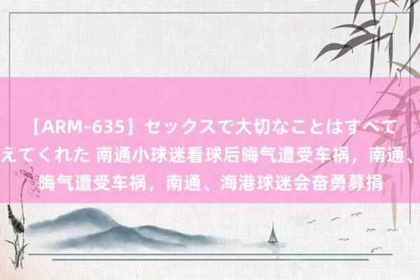 【ARM-635】セックスで大切なことはすべて君とのオナニーが教えてくれた 南通小球迷看球后晦气遭受车祸，南通、海港球迷会奋勇募捐