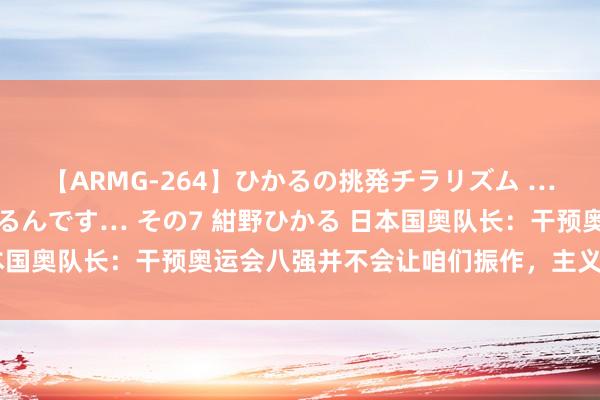 【ARMG-264】ひかるの挑発チラリズム …従妹が小悪魔すぎて困るんです… その7 紺野ひかる 日本国奥队长：干预奥运会八强并不会让咱们振作，主义是拿冠军