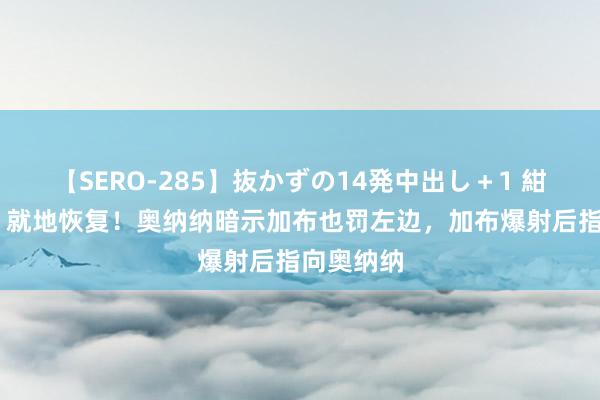 【SERO-285】抜かずの14発中出し＋1 紺野ひかる 就地恢复！奥纳纳暗示加布也罚左边，加布爆射后指向奥纳纳