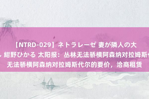 【NTRD-029】ネトラレーゼ 妻が隣人の大学生に寝盗られた話し 紺野ひかる 太阳报：丛林无法骄横阿森纳对拉姆斯代尔的要价，洽商租赁