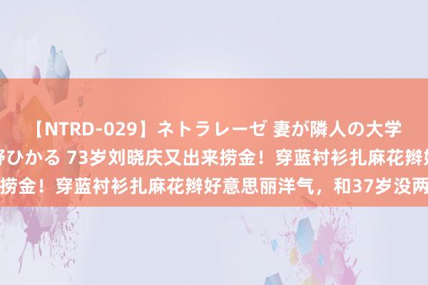 【NTRD-029】ネトラレーゼ 妻が隣人の大学生に寝盗られた話し 紺野ひかる 73岁刘晓庆又出来捞金！穿蓝衬衫扎麻花辫好意思丽洋气，和37岁没两样