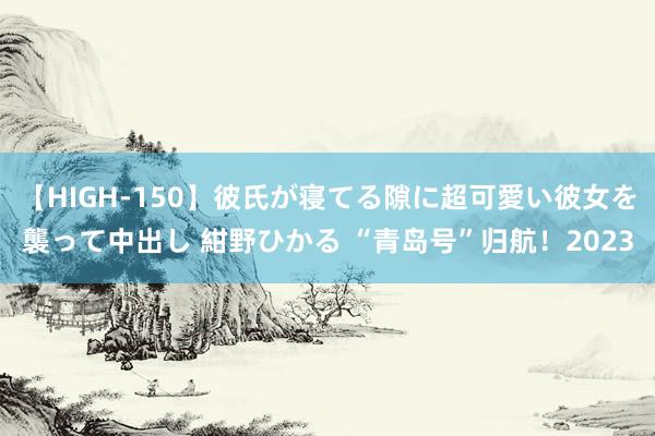 【HIGH-150】彼氏が寝てる隙に超可愛い彼女を襲って中出し 紺野ひかる “青岛号”归航！2023