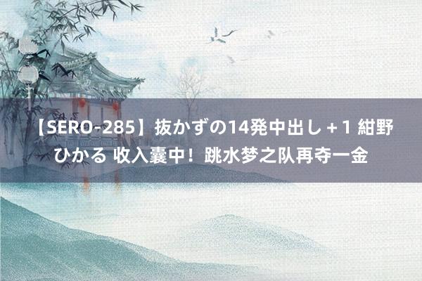 【SERO-285】抜かずの14発中出し＋1 紺野ひかる 收入囊中！跳水梦之队再夺一金